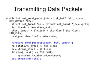 Transmitting Data Packets
static int net_send_packet(struct sk_buff *skb, struct
net_device *dev) {
struct net_local *np = (struct net_local *)dev->priv;
int ioaddr = dev->base_addr;
short length = ETH_ZLEN < skb->len ? skb->len :
ETH_ZLEN;
unsigned char *buf = skb->data;
hardware_send_packet(ioaddr, buf, length);
np->stats.tx_bytes += skb->len;
dev->trans_start = jiffies;
if (inw(ioaddr) == /*RU*/81)
np->stats.tx_aborted_errors++;
dev_kfree_skb (skb);
 