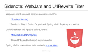 © 2013 Raible Designs
Sidenote: WebJars and UrlRewrite Filter
WebJars: client-side web libraries packages in JARs
http://webjars.org
Servlet 3, Play 2, Grails, Dropwizard, Spring MVC, Tapestry and Wicket
UrlRewriteFilter: like Apache’s mod_rewrite
http://tuckey.org/urlrewrite
Clean URLs and just about everything else
Spring MVC’s <default-servlet-handler/> is your friend
 