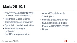 #mysqldevroom #FOSDEM
MariaDB 10.1
• START TRANSACTION WITH
CONSISTENT SNAPSHOT

• Integrated Galera Cluster

• Table/tablespace encryption

• Optimistic parallel replication

• Enhanced semi-sync
replication

• InnoDB defragmentation

• ANALYZE <statement>

• Threadpool

• cracklib_password_check

• SQL error logging plugin

• Extended REGEXP (PCRE)

• Roles
 