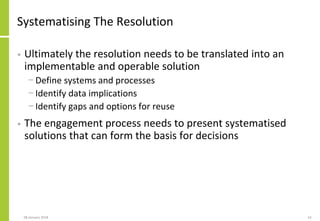 Systematising The Resolution
• Ultimately the resolution needs to be translated into an
implementable and operable solution
− Define systems and processes
− Identify data implications
− Identify gaps and options for reuse
• The engagement process needs to present systematised
solutions that can form the basis for decisions
08 January 2018 61
 