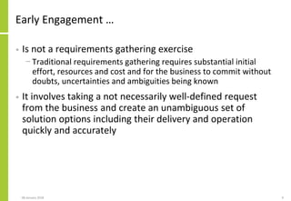 Early Engagement …
• Is not a requirements gathering exercise
− Traditional requirements gathering requires substantial initial
effort, resources and cost and for the business to commit without
doubts, uncertainties and ambiguities being known
• It involves taking a not necessarily well-defined request
from the business and create an unambiguous set of
solution options including their delivery and operation
quickly and accurately
08 January 2018 9
 