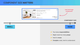 COMPONENT SIZE MATTERS
COMPONENT SIZE
👉 Too many responsibilities
👉 Might need too many props
👉 Hard to reuse
👉 Complex code, hard to understand
SMALL HUGE
Just one huge
component
 