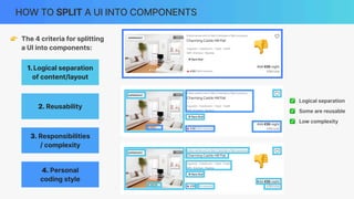 HOW TO SPLIT A UI INTO COMPONENTS
0
0
0
0
0
3. Responsibilities
/ complexity
2. Reusability
4. Personal
coding style
1.Logical separation
of content/layout
👉 The 4 criteria for splitting
a UI into components:
✅ Logical separation
✅ Some are reusable
✅ Low complexity
👎
👎
 