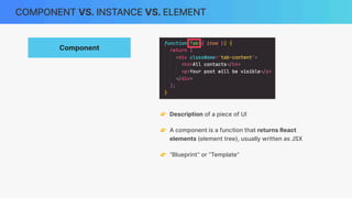 COMPONENT VS. INSTANCE VS. ELEMENT
Component
👉 Description of a piece of UI
👉 A component is a function that returns React
elements (element tree), usually written as JSX
👉 “Blueprint” or “Template”
 