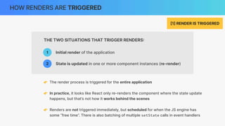 THE TWO SITUATIONS THAT TRIGGER RENDERS
:
HOW RENDERS ARE TRIGGERED
[
1
]
RENDER IS TRIGGERED
👉 In practice, it looks like React only re-renders the component where the state update
happens, but that’s not how it works behind the scenes
👉 Renders are not triggered immediately, but scheduled for when the JS engine has
some “free time”. There is also batching of multiple setState calls in event handlers
Initial render of the application
1
2 State is updated in one or more component instances (re-render)
👉 The render process is triggered for the entire application
 