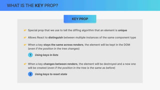 WHAT IS THE KEY PROP?
KEY PROP
👉 Special prop that we use to tell the diffing algorithm that an element is unique
👉 Allows React to distinguish between multiple instances of the same component type
👉 When a key stays the same across renders, the element will be kept in the DOM
(even if the position in the tree changes)
👉 When a key changes between renders, the element will be destroyed and a new one
will be created (even if the position in the tree is the same as before)
Using keys in lists
1
2 Using keys to reset state
 