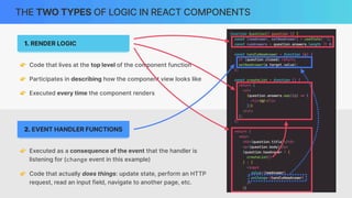 2. EVENT HANDLER FUNCTIONS
THE TWO TYPES OF LOGIC IN REACT COMPONENTS
1. RENDER LOGIC
👉 Code that lives at the top level of the component function
👉 Participates in describing how the component view looks like
👉 Executed every time the component renders
👉 Executed as a consequence of the event that the handler is
listening for (change event in this example)
👉 Code that actually does things: update state, perform an HTTP
request, read an input field, navigate to another page, etc.
 
