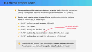 RULES FOR RENDER LOGIC
👋 Side effects are allowed (and encouraged) in event handler functions!
There is also a special hook to register side effects (useEffect)
☝ Components must be pure when it comes to render logic: given the same props
(input), a component instance should always return the same JSX (output)
☝ Render logic must produce no side effects: no interaction with the “outside
world” is allowed. So, in render logic:
👉 Do NOT perform network requests
(
API calls)
👉 Do NOT start timers
👉 Do NOT directly use the DOM API
👉 Do NOT mutate objects or variables outside of the function scope
👉 Do NOT update state (or refs): this will create an infinite loop!
This is why we can’t
mutate props!
 