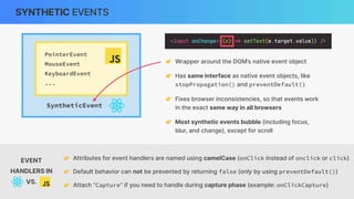 SyntheticEvent
SYNTHETIC EVENTS
PointerEvent
MouseEvent
KeyboardEvent
...
👉 Wrapper around the DOM’s native event object
👉 Has same interface as native event objects, like
stopPropagation() and preventDefault()
👉 Fixes browser inconsistencies, so that events work
in the exact same way in all browsers
👉 Most synthetic events bubble (including focus,
blur, and change), except for scroll
👉 Attributes for event handlers are named using camelCase (onClick instead of onclick or click)
👉 Default behavior can not be prevented by returning false (only by using preventDefault())
👉 Attach “Capture” if you need to handle during capture phase (example: onClickCapture)
EVENT
HANDLERS IN
VS.
 