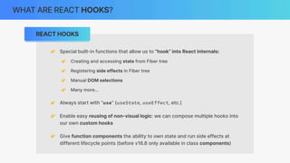 REACT HOOKS
WHAT ARE REACT HOOKS?
👉 Special built-in functions that allow us to “hook” into React internals:
👉 Creating and accessing state from Fiber tree
👉 Registering side effects in Fiber tree
👉 Manual DOM selections
👉 Many more…
👉 Always start with “use” (useState, useEffect, etc.)
👉 Enable easy reusing of non-visual logic: we can compose multiple hooks into
our own custom hooks
👉 Give function components the ability to own state and run side effects at
different lifecycle points (before v16.8 only available in class components)
 