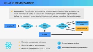 WHAT IS MEMOIZATION?
👉 Memoization: Optimization technique that executes a pure function once, and saves the
result in memory. If we try to execute the function again with the same arguments as
before, the previously saved result will be returned, without executing the function again.
function A
Call
function A
Store
result
Cache
Call
function A
New calculated
result
NEW INPUTS
SAME INPUTS
Cached result
👉 Memoize components with memo
👉 Memoize objects with useMemo
👉 Memoize functions with useCallback
1 Prevent wasted renders
2 Improve app speed/responsiveness
 