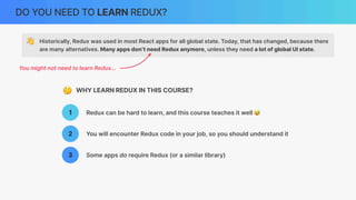 DO YOU NEED TO LEARN REDUX?
👋 Historically, Redux was used in most React apps for all global state. Today, that has changed, because there
are many alternatives. Many apps don’t need Redux anymore, unless they need a lot of global UI state.
You might not need to learn Redux…
1 Redux can be hard to learn, and this course teaches it well 😅
2 You will encounter Redux code in your job, so you should understand it
3 Some apps do require Redux (or a similar library)
🤔 WHY LEARN REDUX IN THIS COURSE?
 