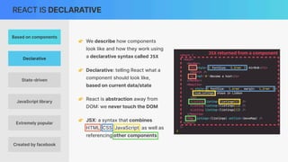 REACT IS DECLARATIVE
👉 We describe how components
look like and how they work using
a declarative syntax called JSX
👉 Declarative: telling React what a
component should look like,
based on current data/state
👉 React is abstraction away from
DOM
:
we never touch the DOM
👉 JSX
:
a syntax that combines
HTML, CSS, JavaScript, as well as
referencing other components
JSX returned from a component
Based on components
Declarative
Extremely popular
JavaScript library
State-driven
Created by facebook
 