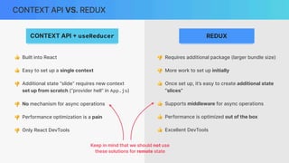 CONTEXT API VS. REDUX
CONTEXT API
+
useReducer REDUX
👍 Built into React
👍 Easy to set up a single context
👎 Additional state “slide” requires new context
set up from scratch (“provider hell” in App.js)
👎 No mechanism for async operations
👎 Performance optimization is a pain
👎 Only React DevTools
👎 Requires additional package (larger bundle size)
👎 More work to set up initially
👍 Once set up, it’s easy to create additional state
“slices”
👍 Supports middleware for async operations
👍 Performance is optimized out of the box
👍 Excellent DevTools
Keep in mind that we should not use
these solutions for remote state
 