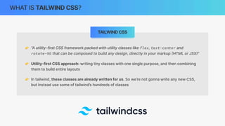 WHAT IS TAILWIND CSS?
👉 “A utility-first CSS framework packed with utility classes like flex, text-center and
rotate-90 that can be composed to build any design, directly in your markup
(
HTML or JSX
)
”
👉 Utility-first CSS approach: writing tiny classes with one single purpose, and then combining
them to build entire layouts
👉 In tailwind, these classes are already written for us. So we’re not gonna write any new CSS,
but instead use some of tailwind’s hundreds of classes
TAILWIND CSS
 