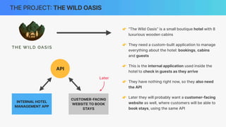THE PROJECT
:
THE WILD OASIS
👉 “The Wild Oasis” is a small boutique hotel with 8
luxurious wooden cabins
👉 They need a custom-built application to manage
everything about the hotel: bookings, cabins
and guests
👉 This is the internal application used inside the
hotel to check in guests as they arrive
👉 They have nothing right now, so they also need
the API
👉 Later they will probably want a customer-facing
website as well, where customers will be able to
book stays, using the same API
INTERNAL HOTEL
MANAGEMENT APP
API
CUSTOMER
-
FACING
WEBSITE TO BOOK
STAYS
Later
 