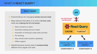 API
CACHE
WHAT IS REACT QUERY?
API
👉 Powerful library for managing remote (server) state
👉 Many features that allow us to write a lot less code,
while also making the UX a lot better:
👉 Data is stored in a cache
👉 Automatic loading and error states
👉 Automatic re-fetching to keep state synched
👉 Pre-fetching
👉 Easy remote state mutation (updating)
👉 Offline support
👉 Needed because remote state is fundamentally
different from regular
(
UI
)
state
REACT QUERY
“cabins”
fetch(“api.com
/cabins”)
COMPONENT A
fetch(“api.com
/cabins”)
COMPONENT B
“cabins”
“cabins”
NO ADDITIONAL
API REQUEST
 