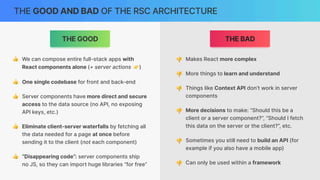 THE GOOD AND BAD OF THE RSC ARCHITECTURE
THE BAD
THE GOOD
👍 We can compose entire full-stack apps with
React components alone (+ server actions 👉)
👍 One single codebase for front and back-end
👍 Server components have more direct and secure
access to the data source (no API, no exposing
API keys, etc.)
👍 Eliminate client-server waterfalls by fetching all
the data needed for a page at once before
sending it to the client (not each component)
👍 “Disappearing code”: server components ship
no JS, so they can import huge libraries “for free”
👎 Makes React more complex
👎 More things to learn and understand
👎 Things like Context API don’t work in server
components
👎 More decisions to make: “Should this be a
client or a server component?”, “Should I fetch
this data on the server or the client?”, etc.
👎 Sometimes you still need to build an API (for
example if you also have a mobile app)
👎 Can only be used within a framework
 