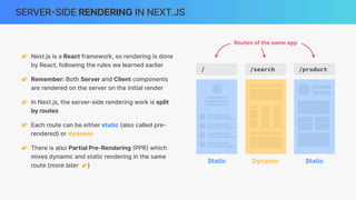 SERVER
-
SIDE RENDERING IN NEXT.JS
👉 Next.js is a React framework, so rendering is done
by React, following the rules we learned earlier
👉 Remember: Both Server and Client components
are rendered on the server on the initial render
👉 In Next.js, the server-side rendering work is split
by routes
👉 Each route can be either static (also called pre-
rendered) or dynamic
👉 There is also Partial Pre-Rendering
(
PPR
)
which
mixes dynamic and static rendering in the same
route (more later 👉)
/ /search /product
Dynamic
Static Static
Routes of the same app
 