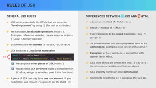 DIFFERENCES BETWEEN JSX AND HTML
RULES OF JSX
👉 className instead of HTML’s class
👉 htmlFor instead of HTML’s for
👉 Every tag needs to be closed. Examples: <img />
or <br />
👉 All event handlers and other properties need to be
camelCased. Examples: onClick or onMouseOver
👉 Exception: aria-* and data-* are written with
dashes like in HTML
👉 CSS inline styles are written like this: {{<style>}}
(to reference a variable, and then an object)
👉 CSS property names are also camelCased
👉 Comments need to be in {} (because they are JS
)
GENERAL JSX RULES
👉 JSX works essentially like HTML, but we can enter
“JavaScript mode” by using {} (for text or attributes)
👉 We can place JavaScript expressions inside {}.
Examples: reference variables, create arrays or objects,
[].map(), ternary operator
👉 Statements are not allowed (if/else, for, switch)
👉 JSX produces a JavaScript expression
1⃣ We can place other pieces of JSX inside {}
2⃣ We can write JSX anywhere inside a component (in
if/else, assign to variables, pass it into functions)
==
👉 A piece of JSX can only have one root element. If you
need more, use <React.Fragment> (or the short <>)
 