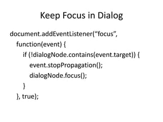 Keep Focus in Dialog
document.addEventListener(“focus”,
  function(event) {
     if (!dialogNode.contains(event.target)) {
        event.stopPropagation();
        dialogNode.focus();
     }
  }, true);
 