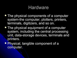 HardwareHardware
 The physical components of a computerThe physical components of a computer
system-the computer, plotters, printers,system-the computer, plotters, printers,
terminals, digitizers, and so on.terminals, digitizers, and so on.
 The physical equipment of a computerThe physical equipment of a computer
system, including the central processingsystem, including the central processing
unit, data-storage devices, terminals andunit, data-storage devices, terminals and
printers.printers.
 Physical, tangible component of aPhysical, tangible component of a
computer.computer.
 