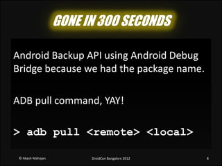 GONE IN 300 SECONDS

Android Backup API using Android Debug
Bridge because we had the package name.

ADB pull command, YAY!

> adb pull <remote> <local>

 © Akash Mahajan         DroidCon Bangalore 2012   8
 