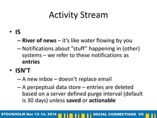 Activity Stream 
• IS 
– River of news – it’s like water flowing by you 
– Notifications about ”stuff” happening in (other) 
systems – we refer to these notifications as 
entries 
• ISN’T 
– A new inbox – doesn’t replace email 
– A perpeptual data store – entries are deleted 
based on a server defined purge interval (default 
is 30 days) unless saved or actionable 
 