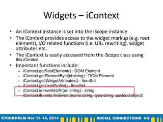 Widgets – iContext 
• An iContext instance is set into the iScope instance 
• The iContext provides access to the widget markup (e.g. root 
element), I/O related functions (i.e. URL rewriting), widget 
attributes etc. 
• The iContext is easily accessed from the iScope class using 
this.iContext 
• Important functions include: 
– iContext.getRootElement() : DOM Element 
– iContext.getElementById(id:string) : DOM Element 
– iContext.getiWidgetAttributes() : ItemSet 
– iContext.getUserProfile() : ItemSet 
– iContext.io.rewriteURI(uri:string) : string 
– iContext.iEvents.fireEvent(name:string, type:string, payload:object) 
 