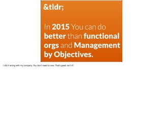 &tldr;
In 2015 You can do
better than functional
orgs and Management
by Objectives.
I did it wrong with my company. You don’t need to now. That’s great, isn’t it? 

 