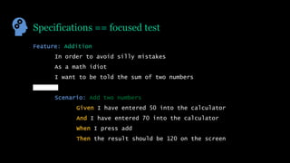 Specifications == focused test
Feature: Addition
In order to avoid silly mistakes
As a math idiot
I want to be told the sum of two numbers
Scenario: Add two numbers
Given I have entered 50 into the calculator
And I have entered 70 into the calculator
When I press add
Then the result should be 120 on the screen
 