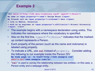 Example 2
<div xmlns:v="http://rdf.data-vocabulary.org/#" typeof="v:Person">
My name is <span property="v:name"> George Mousa </span>.
My friends call me <span property="v:nickname"> Geno </span>.
I live in Nablus, Palestine.
I work as an engineer at <span property="v:affiliation"> Birzeit University
</span>. </div>

• The example begins with a namespace declaration using xmlns. This
indicates the namespace where the vocabulary is specified.
• Also on the first line, typeof="v:Person" indicates that the markedup content represents a Person.
• Each property of the person (such as the name and nickname) is
labeled using property.
• To indicate a URL, use rel instead of property. Consider adding
the following to our example inside the Person DIV
My home page is: <a href="http://www.example.com"
rel="v:url">www.example.com</a>.

•

"rel" is used to convey the relationship between two entities—in this case, a
Person entity and a webpage entity.
Jarrar © 2013

43

 