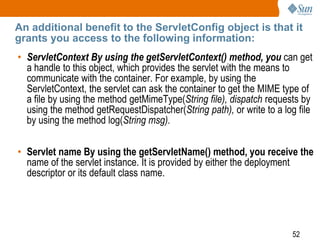 52
An additional benefit to the ServletConfig object is that it
grants you access to the following information:
• ServletContext By using the getServletContext() method, you can get
a handle to this object, which provides the servlet with the means to
communicate with the container. For example, by using the
ServletContext, the servlet can ask the container to get the MIME type of
a file by using the method getMimeType(String file), dispatch requests by
using the method getRequestDispatcher(String path), or write to a log file
by using the method log(String msg).
• Servlet name By using the getServletName() method, you receive the
name of the servlet instance. It is provided by either the deployment
descriptor or its default class name.
 
