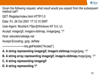 91
Given the following request, what result would you expect from the subsequent
method call?
GET /Register/index.html HTTP/1.0
Date: Fri, 26 Oct 2001 17:12:10 GMT
User-Agent: Mozilla/4.75[en](Windows NT 5.0; U)
Accept: image/gif, image/x-xbitmap, image/jpeg, */*
Host: educationaledge.net
Accept-Encoding: gzip, deflate
------------------------req.getHeader(“Accept”);
A. A string representing image/gif, image/x-xbitmap,image/jpeg, */*
B. A string array representing image/gif, image/x-xbitmap,image/jpeg, */*
C. A string representing image/gif
D. A string representing */*
 
