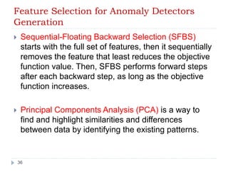 Feature Selection for Anomaly Detectors 
Generation 
 Sequential-Floating Backward Selection (SFBS) 
starts with the full set of features, then it sequentially 
removes the feature that least reduces the objective 
function value. Then, SFBS performs forward steps 
after each backward step, as long as the objective 
function increases. 
 Principal Components Analysis (PCA) is a way to 
find and highlight similarities and differences 
between data by identifying the existing patterns. 
36 
 