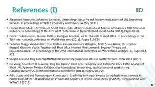 References (I)
 Alexander Neumann, Johannes Barnickel, Ulrike Meyer. Security and Privacy Implications of URL Shortening
Services. In proceedings of Web 2.0 Security and Privacy (W2SP) (2011).
 Florian Klien, Markus Strohmaier. Short Links Under Attack: Geographical Analysis of Spam in a URL Shortener
Network. In proceedings of the 23rd ACM conference on Hypertext and social media (2012), Pages 83-88.
 Demetris Antoniades, Iasonas Polakis, Georgios Kontaxis. we.b: The web of short URLs. In proceedings of the
20th international conference on World wide web (2011), Pages 715-724.
 Federico Maggi, Alessandro Frossi, Stefano Zanero, Gianluca Stringhini, Brett Stone-Gross, Christopher
Kruegel, Giovanni Vigna. Two Years of Short URLs Internet Measurement: Security Threats and
Countermeasures. In proceedings of the 22nd international conference on World Wide Web (2013), Pages 861-
872.
 Sangho Lee and Jong Kim. WARNINGBIRD: Detecting Suspicious URLs in Twitter Stream. NDSS 2012 (2012).
 De Wang, Shamkant B. Navathe, Ling Liu, Danesh Irani, Acar Tamersoy, and Calton Pu. Click Traffic Analysis of
Short URL Spam on Twitter. Collaborative Computing: Networking, Applications and Worksharing
(Collaboratecom), 2013 9th International Conference (2013), Pages 250-259.
 Aditi Gupta and and Ponnurangam Kumaraguru. Credibility ranking of tweets during high impact events. In
Proceedings of the 1st Workshop on Privacy and Security in Online Social Media (PSOSM), In conjunction with
WWW'12 (2012).
47
 