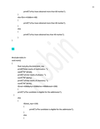 21 
printf("nYou have obtained more than 60 markes"); } else if(m>=41&&m<=60) { printf("nYou have obtained more than 40 markes"); } else { printf("nYou have obtained less than 40 markes"); } } 5.5 #include<stdio.h> void main() { float mat,phy,che,total,total_mp; printf("Enter marks of mathmatics: "); scanf("%f",&mat); printf("nEnter marks of physics: "); scanf("%f",&phy); printf("nEnter marks of chemistry: "); scanf("%f",&che); if(mat>=60&&phy>=50&&che>=40&&total>=200) { printf("nThe candidate is eligible for the addmission"); } else { if(total_mp>=150) { printf("nThe candidate is eligible for the addmission"); } else {  