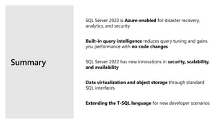 Summary
SQL Server 2022 is Azure-enabled for disaster recovery,
analytics, and security
Built-in query intelligence reduces query tuning and gains
you performance with no code changes
SQL Server 2022 has new innovations in security, scalability,
and availability
Data virtualization and object storage through standard
SQL interfaces
Extending the T-SQL language for new developer scenarios
 