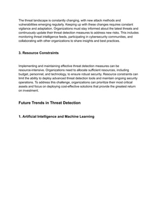The threat landscape is constantly changing, with new attack methods and
vulnerabilities emerging regularly. Keeping up with these changes requires constant
vigilance and adaptation. Organizations must stay informed about the latest threats and
continuously update their threat detection measures to address new risks. This includes
monitoring threat intelligence feeds, participating in cybersecurity communities, and
collaborating with other organizations to share insights and best practices.
3. Resource Constraints
Implementing and maintaining effective threat detection measures can be
resource-intensive. Organizations need to allocate sufficient resources, including
budget, personnel, and technology, to ensure robust security. Resource constraints can
limit the ability to deploy advanced threat detection tools and maintain ongoing security
operations. To address this challenge, organizations can prioritize their most critical
assets and focus on deploying cost-effective solutions that provide the greatest return
on investment.
Future Trends in Threat Detection
1. Artificial Intelligence and Machine Learning
 