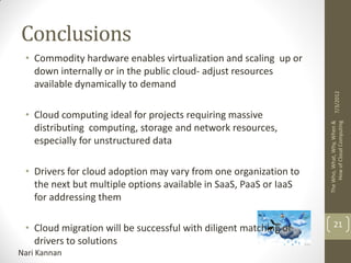 Conclusions
 • Commodity hardware enables virtualization and scaling up or
   down internally or in the public cloud- adjust resources
   available dynamically to demand




                                                                          7/3/2012
 • Cloud computing ideal for projects requiring massive




                                                                   The Who, What, Why, When &
                                                                        How of Cloud Computing
   distributing computing, storage and network resources,
   especially for unstructured data

 • Drivers for cloud adoption may vary from one organization to
   the next but multiple options available in SaaS, PaaS or IaaS
   for addressing them

 • Cloud migration will be successful with diligent matching of         21
   drivers to solutions
Nari Kannan
 