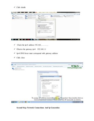  Click details
 Check the ipv4 address 192.168…………
 Observe the gateway ipv4 192.168.1.1
 Ipv4 DNS Sever must correspond with gateway address
 Click close
Second Step :Network Connections And Ip Generation
 