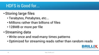 HDFS is Good for...
•Storing large files
• Terabytes, Petabytes, etc...
• Millions rather than billions of files
• 128MB or more per file
•Streaming data
• Write once and read-many times patterns
• Optimized for streaming reads rather than random reads
32 http://brillix.co.il
 