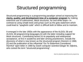 Structured programming
Structured programming is a programming paradigm aimed at improving the
clarity, quality, and development time of a computer program by making
extensive use of subroutines, block structures, for and while loops—in
contrast to using simple tests and jumps such as the goto statement which
could lead to "spaghetti code" which is difficult both to follow and to maintain.
It emerged in the late 1950s with the appearance of the ALGOL 58 and
ALGOL 60 programming languages,[1] with the latter including support for
block structures. Contributing factors to its popularity and widespread
acceptance, at first in academia and later among practitioners, include the
discovery of what is now known as the structured program theorem in 1966,
[2] and the publication of the influential "Go To Statement Considered
Harmful" open letter in 1968 by Dutch computer scientist Edsger W. Dijkstra,
who coined the term "structured programming".
https://en.wikipedia.org/wiki/Structured_programming
 