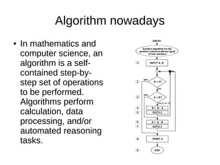 Algorithm nowadays
● In mathematics and
computer science, an
algorithm is a self-
contained step-by-
step set of operations
to be performed.
Algorithms perform
calculation, data
processing, and/or
automated reasoning
tasks.
 