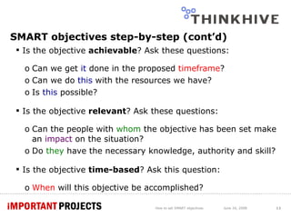 SMART objectives step-by-step (cont’d) Is the objective  achievable ? Ask these questions: Can we get  it  done in the proposed  timeframe ? Can we do  this  with the resources we have? Is  this  possible?  Is the objective  relevant ? Ask these questions: Can the people with  whom  the objective has been set make an  impact  on the situation? Do  they  have the necessary knowledge, authority and skill? Is the objective  time-based ? Ask this question: When  will this objective be accomplished? How to set SMART objectives June 24, 2008 
