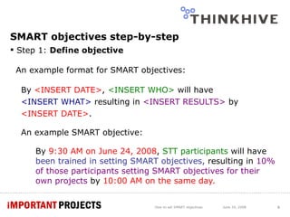 SMART objectives step-by-step Step 1:  Define objective An example format for SMART objectives: By  <INSERT DATE> ,  <INSERT WHO>  will have  <INSERT WHAT>  resulting in  <INSERT RESULTS>  by  <INSERT DATE> . An example SMART objective: By  9:30 AM on June 24, 2008 ,  STT participants   will have  been trained in setting SMART objectives,  resulting in  10% of those participants setting SMART objectives for their own projects  by  10:00 AM on the same day. How to set SMART objectives June 24, 2008 