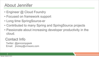 About Jennifer
        • Engineer @ Cloud Foundry
        • Focused on framework support
        • Long time SpringSource-er
        • Contributed to many Spring and SpringSource projects
        • Passionate about increasing developer productivity in the
          cloud.
          Contact Info
            Twitter: @jencompgeek
            Email: jhickey@vmware.com


              2
Saturday, October 20, 2012
 