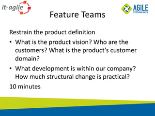 Feature	Teams
Restrain	the	product	definition
• What	is	the	product	vision?	Who	are	the	
customers?	What	is	the	product’s	customer	
domain?
• What	development	is	within	our	company?	
How	much	structural	change	is	practical?
10	minutes
 