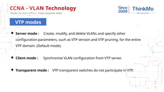 CCNA - VLAN Technology
Make no less effort than anyone else!
VTP modes
 Server mode : Create, modify, and delete VLANs and specify other
configuration parameters, such as VTP version and VTP pruning, for the entire
VTP domain. (Default mode).
 Client mode : Synchronise VLAN configuration from VTP server.
 Transparent mode : VTP transparent switches do not participate in VTP.
 