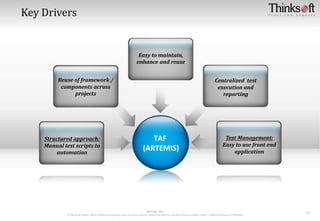 RESTRICTED
© Thinksoft Global: This is Thinksoft proprietary and can not be copied or shared out side the intended purpose without explicit written permission of Thinksoft
10
TAF
(ARTEMIS)
Structured approach:
Manual test scripts to
automation
Centralized test
execution and
reporting
Reuse of framework /
components across
projects
Easy to maintain,
enhance and reuse
Test Management:
Easy to use front end
application
 